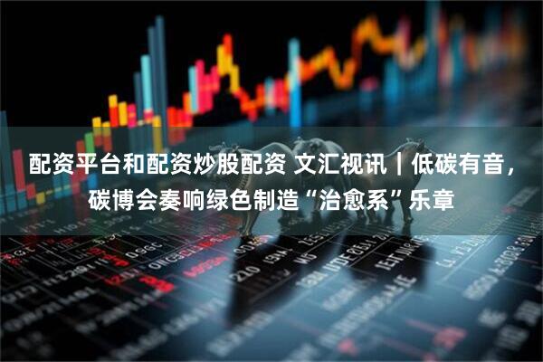 配资平台和配资炒股配资 文汇视讯｜低碳有音，碳博会奏响绿色制造“治愈系”乐章