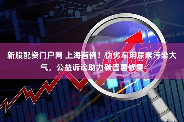 新股配资门户网 上海首例！伪劣车用尿素污染大气，公益诉讼助力碳普惠修复
