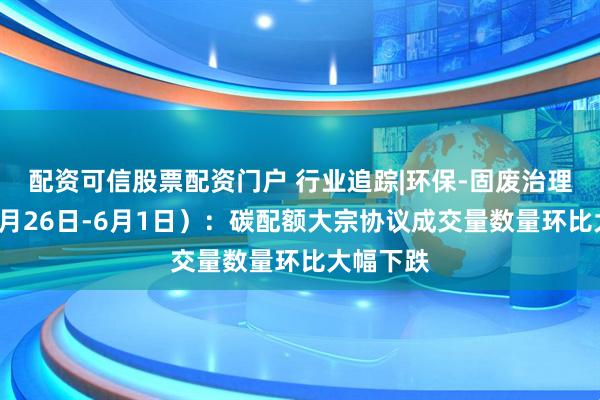 配资可信股票配资门户 行业追踪|环保-固废治理市场（5月26日-6月1日）：碳配额大宗协议成交量数量环比大幅下跌