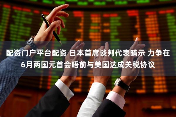 配资门户平台配资 日本首席谈判代表暗示 力争在6月两国元首会晤前与美国达成关税协议