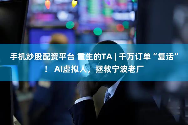 手机炒股配资平台 重生的TA | 千万订单“复活”！ AI虚拟人，拯救宁波老厂