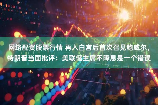 网络配资股票行情 再入白宫后首次召见鲍威尔，特朗普当面批评：美联储主席不降息是一个错误