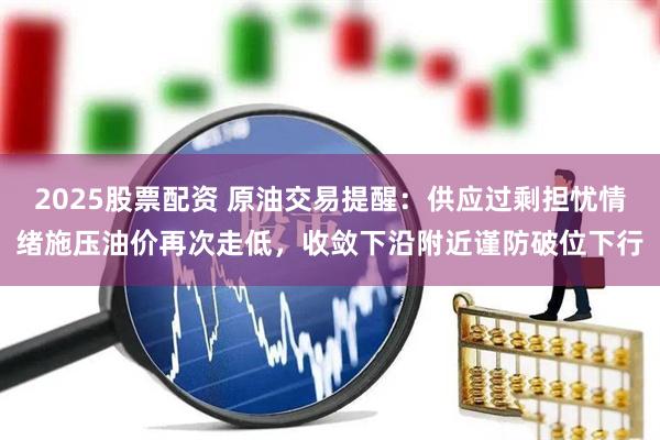 2025股票配资 原油交易提醒：供应过剩担忧情绪施压油价再次走低，收敛下沿附近谨防破位下行
