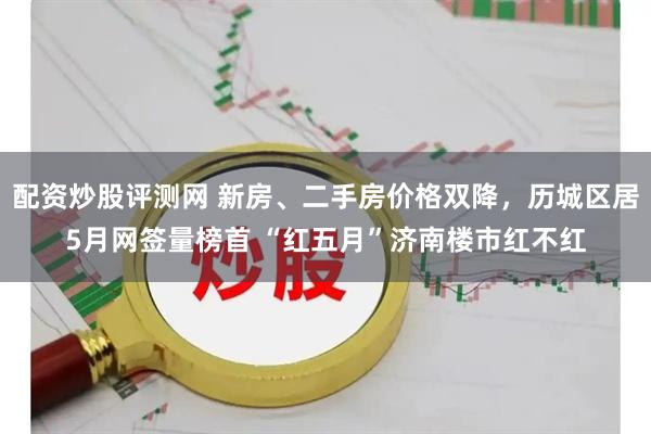 配资炒股评测网 新房、二手房价格双降，历城区居5月网签量榜首 “红五月”济南楼市红不红