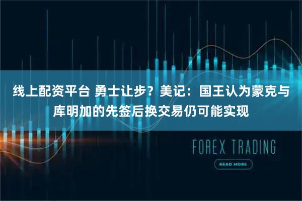 线上配资平台 勇士让步？美记：国王认为蒙克与库明加的先签后换交易仍可能实现