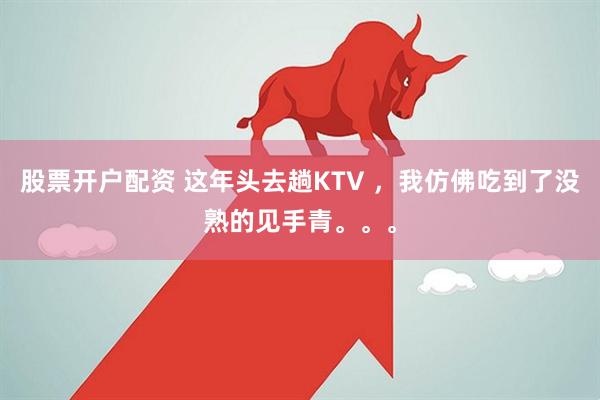 股票开户配资 这年头去趟KTV ，我仿佛吃到了没熟的见手青。。。
