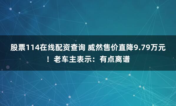 股票114在线配资查询 威然售价直降9.79万元！老车主表示：有点离谱