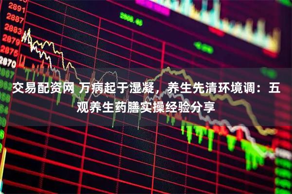 交易配资网 万病起于湿凝，养生先清环境调：五观养生药膳实操经验分享