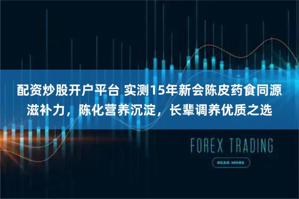 配资炒股开户平台 实测15年新会陈皮药食同源滋补力，陈化营养沉淀，长辈调养优质之选