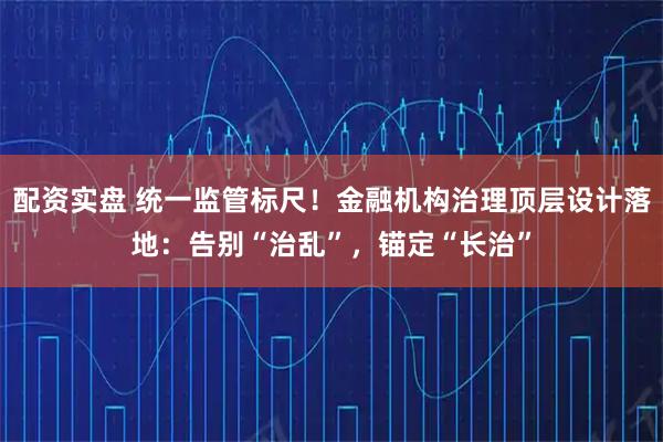 配资实盘 统一监管标尺！金融机构治理顶层设计落地：告别“治乱”，锚定“长治”