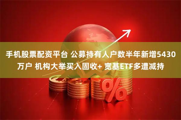 手机股票配资平台 公募持有人户数半年新增5430万户 机构大举买入固收+ 宽基ETF多遭减持